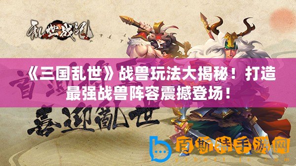 《三國亂世》戰(zhàn)獸玩法大揭秘！打造最強戰(zhàn)獸陣容震撼登場！