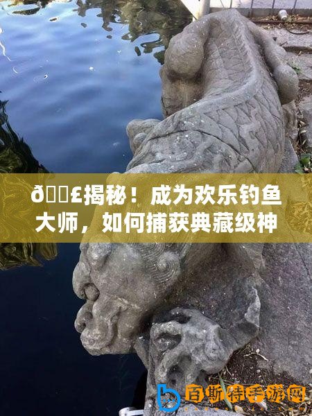 ??揭秘！成為歡樂釣魚大師，如何捕獲典藏級神獸魚秘籍??