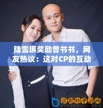 陸雪琪獎勵曾書書，網友熱議：這對CP的互動真是甜到心坎里！