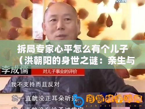 拆局專家心平怎么有個兒子（洪朝陽的身世之謎：親生與否，揭秘拆局專家的真實身份！）