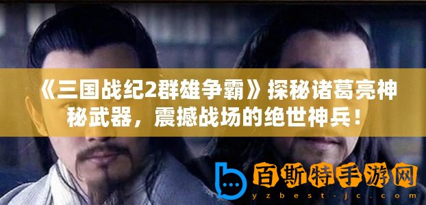 《三國戰紀2群雄爭霸》探秘諸葛亮神秘武器，震撼戰場的絕世神兵！