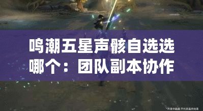 鳴潮五星聲骸自選選哪個(gè)：團(tuán)隊(duì)副本協(xié)作秘訣