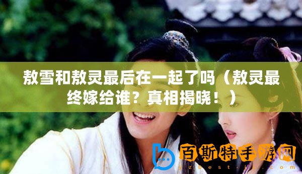 敖雪和敖靈最后在一起了嗎（敖靈最終嫁給誰(shuí)？真相揭曉！）