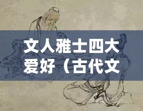 文人雅士四大愛好（古代文人雅士之趣：書畫琴棋，雅樂墨香）