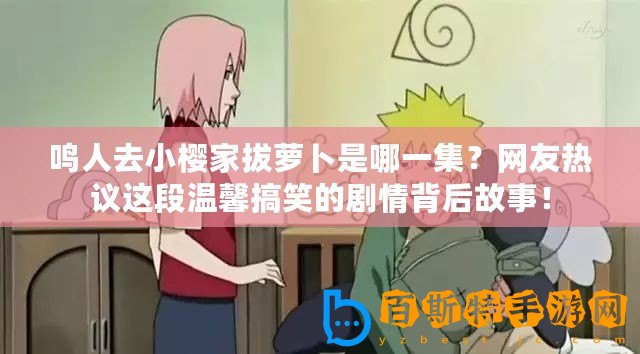 鳴人去小櫻家拔蘿卜是哪一集？網友熱議這段溫馨搞笑的劇情背后故事！