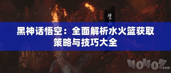 黑神話悟空：全面解析水火籃獲取策略與技巧大全