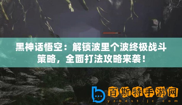 黑神話悟空：解鎖波里個波終極戰斗策略，全面打法攻略來襲！