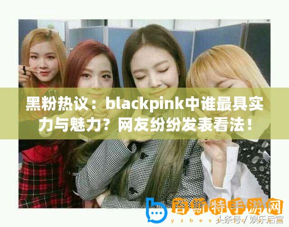 黑粉熱議：blackpink中誰最具實力與魅力？網友紛紛發表看法！