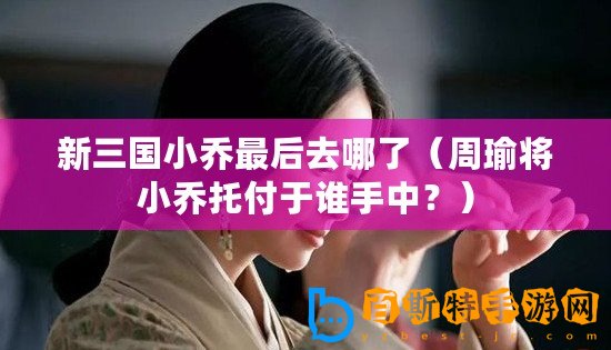 新三國小喬最后去哪了（周瑜將小喬托付于誰手中？）