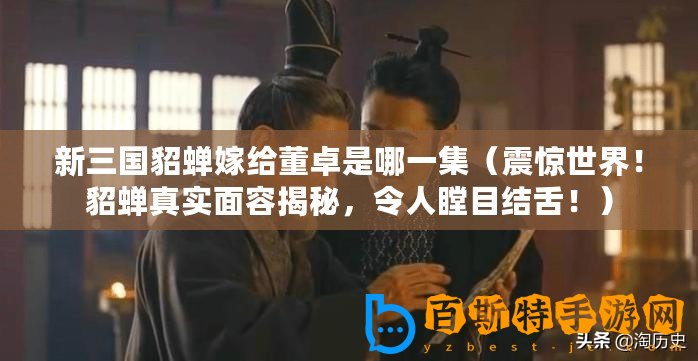 新三國貂蟬嫁給董卓是哪一集（震驚世界！貂蟬真實面容揭秘，令人瞠目結舌！）