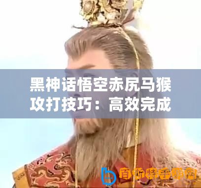 黑神話悟空赤尻馬猴攻打技巧：高效完成活動的策略