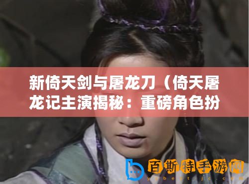 新倚天劍與屠龍刀（倚天屠龍記主演揭秘：重磅角色扮演者是誰？）