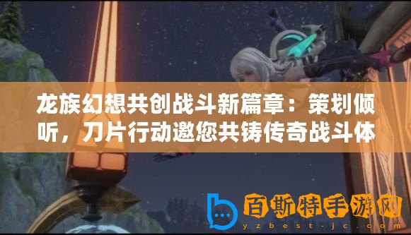 龍族幻想共創戰斗新篇章：策劃傾聽，刀片行動邀您共鑄傳奇戰斗體驗