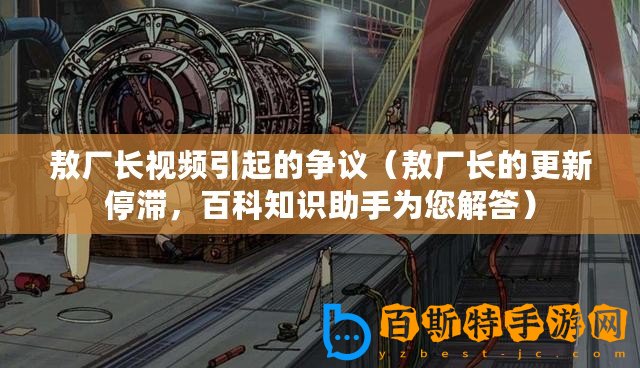 敖廠長視頻引起的爭議（敖廠長的更新停滯，百科知識助手為您解答）